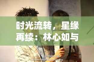时光流转,星缘再续:林心如与林志颖的最新篇章