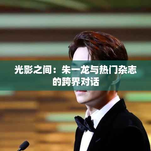 光影之间:朱一龙与热门杂志的跨界对话