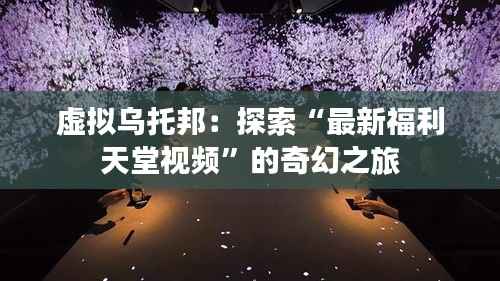 虚拟乌托邦:探索“最新福利天堂视频”的奇幻之旅