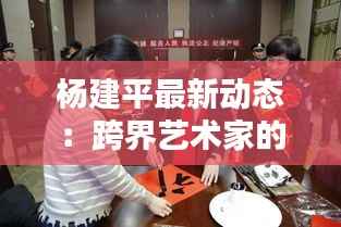 杨建平最新动态:跨界艺术家的新征程