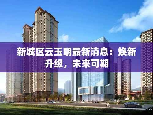 新城区云玉明最新消息:焕新升级,未来可期