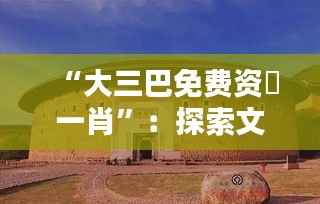 “大三巴免费资枓一肖”:探索文化遗产的无价之宝