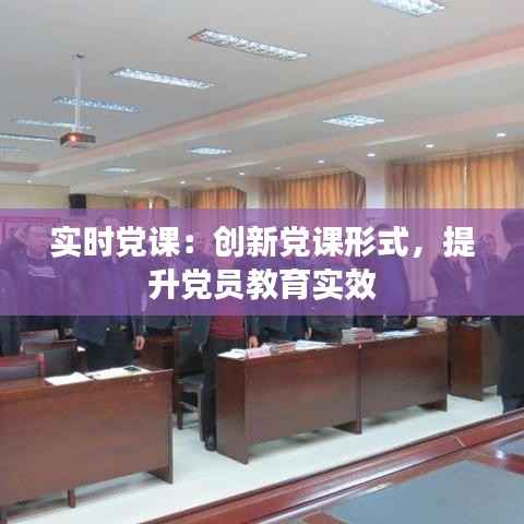 实时党课:创新党课形式,提升党员教育实效