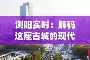 浏阳实时:解码这座古城的现代脉动