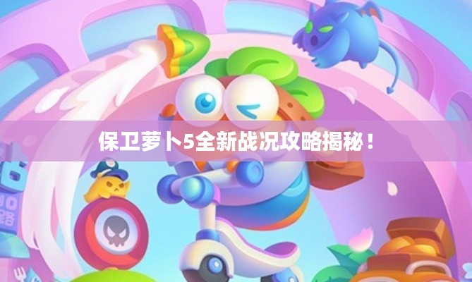 保卫萝卜5全新战况攻略揭秘!