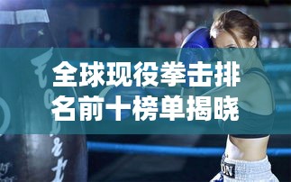 全球现役拳击排名前十榜单揭晓!热血沸腾的战斗者榜单!